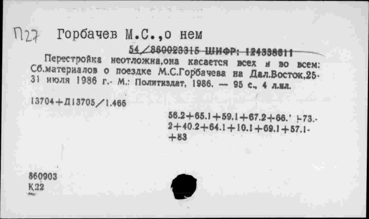 ﻿П}} Горбачев М.С.,о нем
Перестройка неотложна.она касается всех а во всем’ 31'ию7£И?ояя ° № м-с-ГоРбачева и« Дал.Восток,25-31 июля 1986 г.- М.: Политиздат, 1986. ~ 95 сч 4 л.мл.
13704+Д 13705/1.466
56.24-65.) +59.1 +67.2-1-66.* и73.-2+40.2+64.1 +10.1 +69.) +57.1-+83
860903
К22